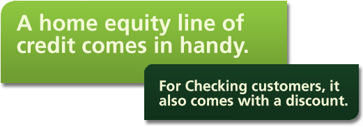 A home equity line of credit comes in handy. For Checking customers, it also comes with a discount.